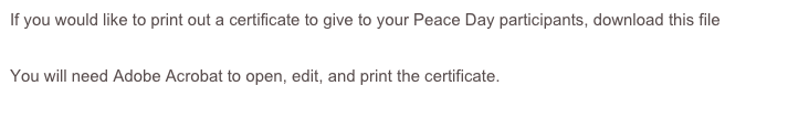 If you would like to print out a certificate to give to your Peace Day participants, download this file pinwheel certificate 2015.pdf

You will need Adobe Acrobat to open, edit, and print the certificate.